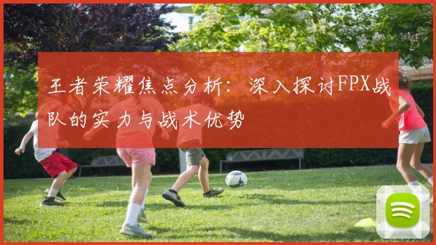王者荣耀焦点分析：深入探讨FPX战队的实力与战术优势