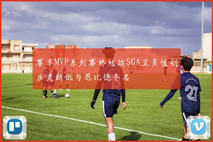 赛季MVP系列赛终结战SGA正负值创历史新低与恩比德齐名