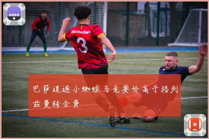 巴萨追逐小蜘蛛马竞要价高于格列兹曼转会费