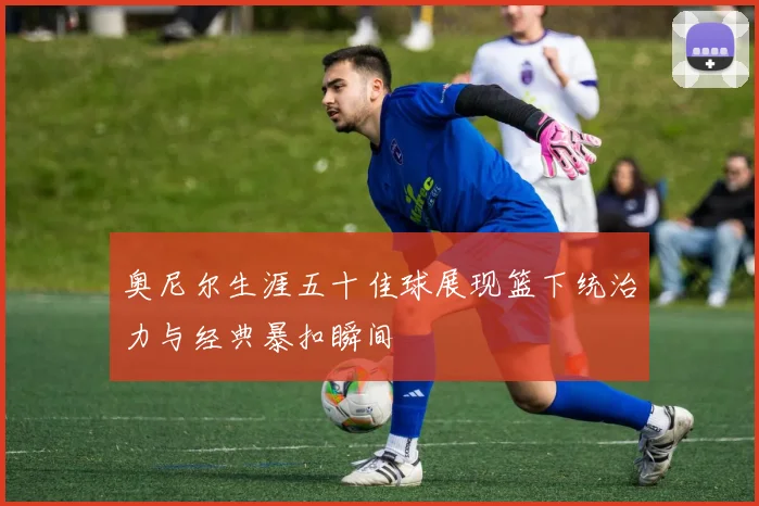 奥尼尔生涯五十佳球展现篮下统治力与经典暴扣瞬间