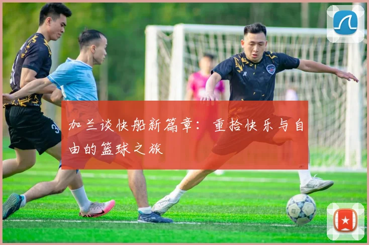 加兰谈快船新篇章：重拾快乐与自由的篮球之旅